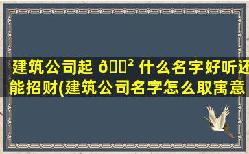 建筑公司起 🌲 什么名字好听还能招财(建筑公司名字怎么取寓意好)